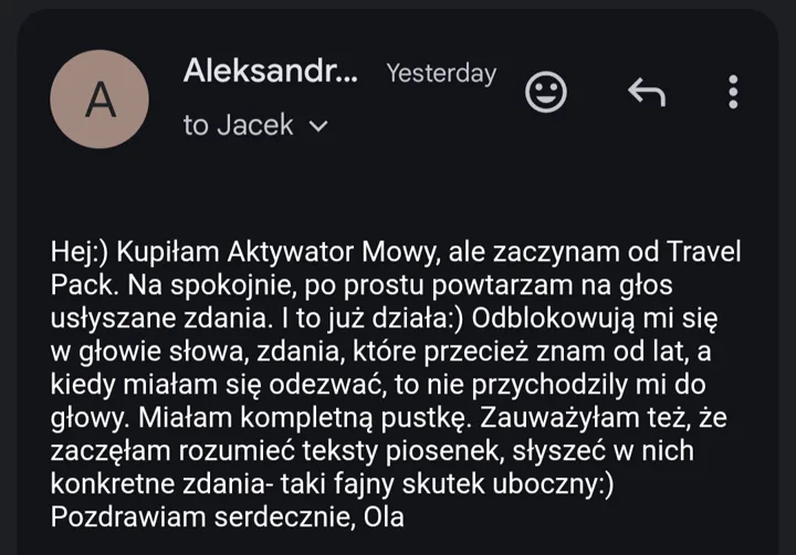 Hej :) Kupiłam Aktywator Mowy, ale zaczynam od Travel Pack. Na spokojnie, po prostu powtarzam na głos usłyszane zdania. I to już działa :) Odblokowują mi się w głowie słowa, zdania, które przecież znam od lat, a kiedy miałam się odezwać, to nie przychodziły mi do głowy. Miałam kompletną pustkę. Zauważyłam też, że zaczęłam rozumieć teksty piosenek, słyszeć w nich konkretne zdania, taki fajny skutek uboczny :) Pozdrawiam serdecznie, Ola